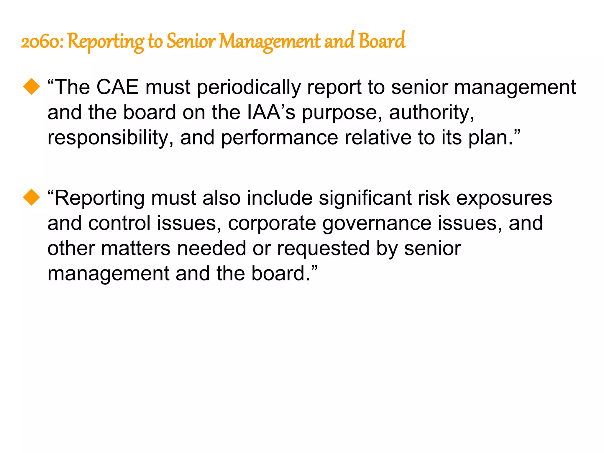 74
74
2060: Reportingto Senior Management and Board
 “The CAE must periodically report to senior management
and the board on the IAA’s purpose, authority,
responsibility, and performance relative to its plan.”
 “Reporting must also include significant risk exposures
and control issues, corporate governance issues, and
other matters needed or requested by senior
management and the board.”
 