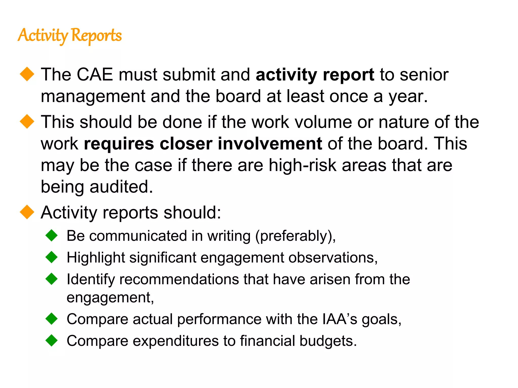 75
75
ActivityReports
 The CAE must submit and activity report to senior
management and the board at least once a year.
 This should be done if the work volume or nature of the
work requires closer involvement of the board. This
may be the case if there are high-risk areas that are
being audited.
 Activity reports should:
 Be communicated in writing (preferably),
 Highlight significant engagement observations,
 Identify recommendations that have arisen from the
engagement,
 Compare actual performance with the IAA’s goals,
 Compare expenditures to financial budgets.
 