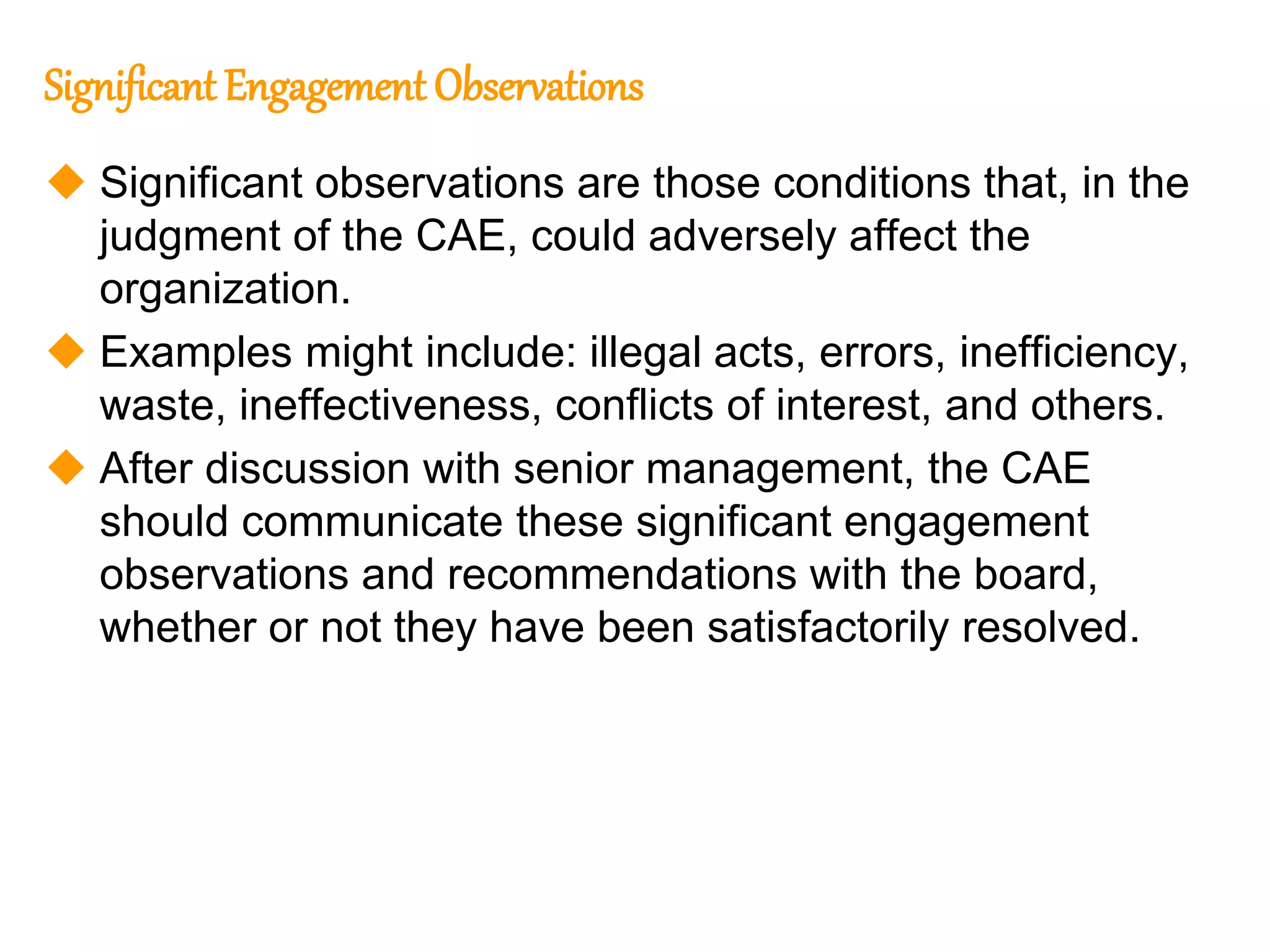 76
76
Significant Engagement Observations
 Significant observations are those conditions that, in the
judgment of the CAE, could adversely affect the
organization.
 Examples might include: illegal acts, errors, inefficiency,
waste, ineffectiveness, conflicts of interest, and others.
 After discussion with senior management, the CAE
should communicate these significant engagement
observations and recommendations with the board,
whether or not they have been satisfactorily resolved.
 
