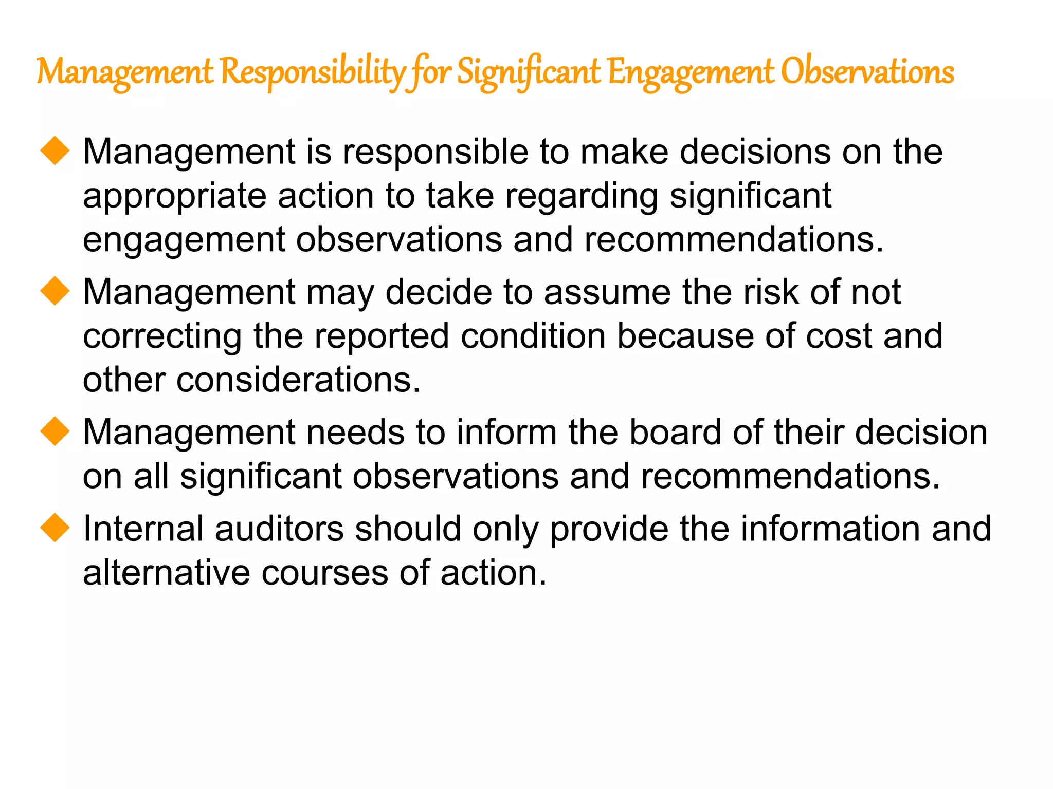 77
77
Management Responsibility for Significant Engagement Observations
 Management is responsible to make decisions on the
appropriate action to take regarding significant
engagement observations and recommendations.
 Management may decide to assume the risk of not
correcting the reported condition because of cost and
other considerations.
 Management needs to inform the board of their decision
on all significant observations and recommendations.
 Internal auditors should only provide the information and
alternative courses of action.
 