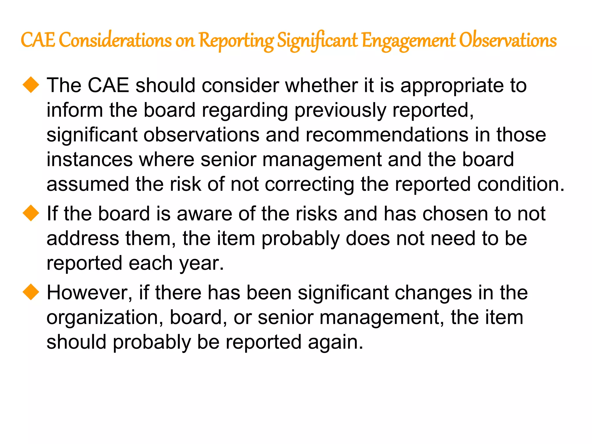 78
78
CAE Considerations on ReportingSignificant Engagement Observations
 The CAE should consider whether it is appropriate to
inform the board regarding previously reported,
significant observations and recommendations in those
instances where senior management and the board
assumed the risk of not correcting the reported condition.
 If the board is aware of the risks and has chosen to not
address them, the item probably does not need to be
reported each year.
 However, if there has been significant changes in the
organization, board, or senior management, the item
should probably be reported again.
 