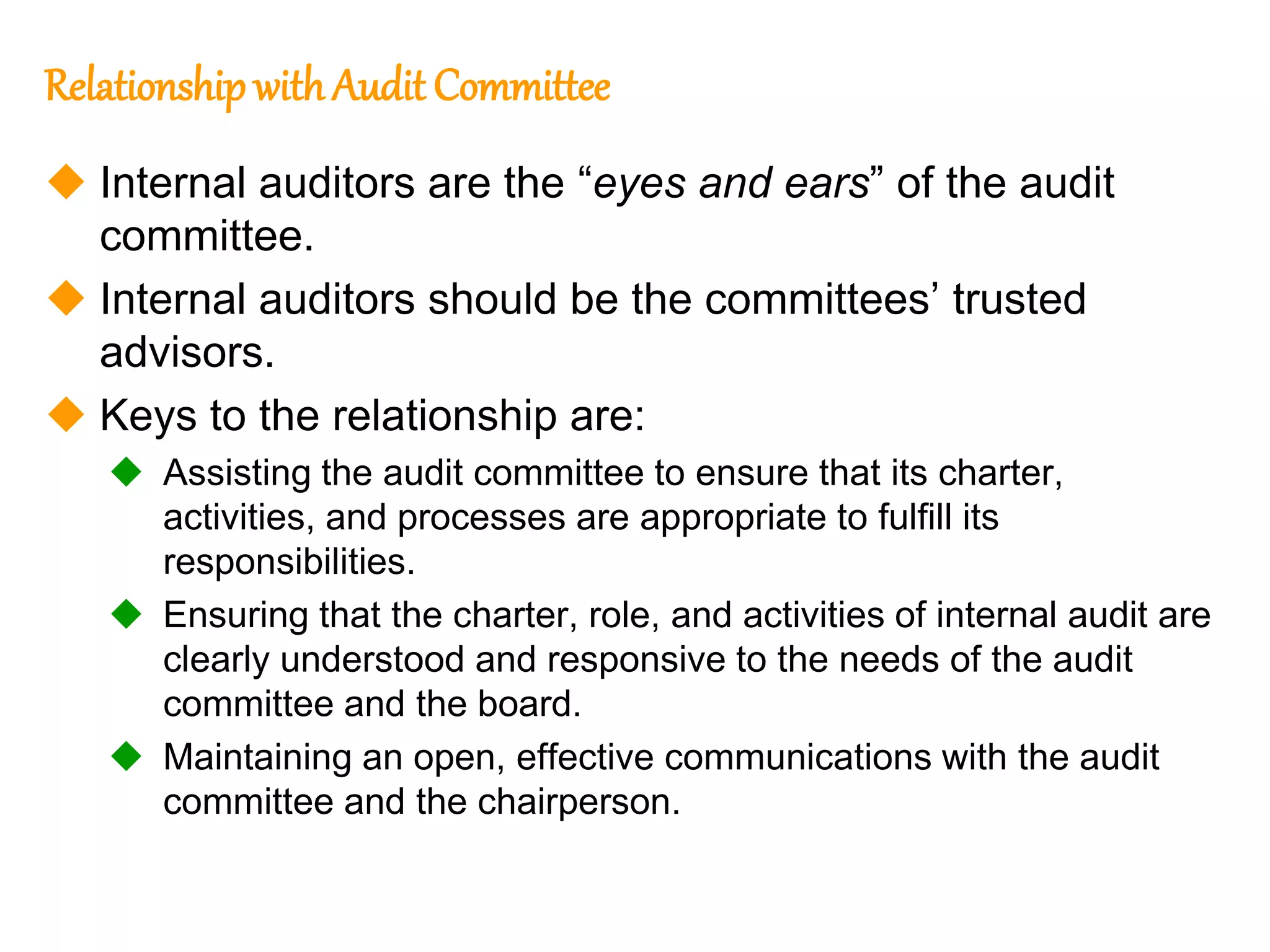 79
79
Relationship withAudit Committee
 Internal auditors are the “eyes and ears” of the audit
committee.
 Internal auditors should be the committees’ trusted
advisors.
 Keys to the relationship are:
 Assisting the audit committee to ensure that its charter,
activities, and processes are appropriate to fulfill its
responsibilities.
 Ensuring that the charter, role, and activities of internal audit are
clearly understood and responsive to the needs of the audit
committee and the board.
 Maintaining an open, effective communications with the audit
committee and the chairperson.
 