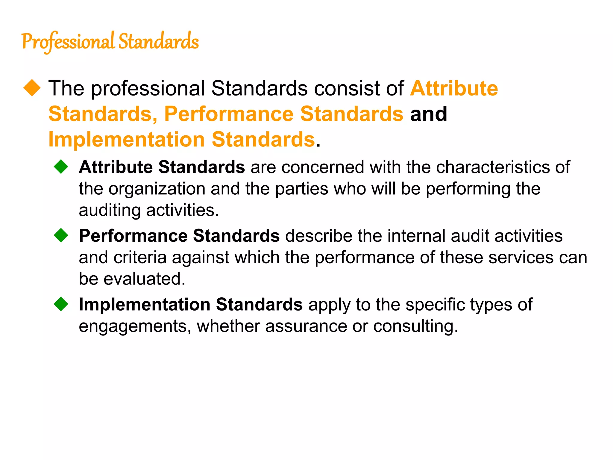 8
8
Professional Standards
 The professional Standards consist of Attribute
Standards, Performance Standards and
Implementation Standards.
 Attribute Standards are concerned with the characteristics of
the organization and the parties who will be performing the
auditing activities.
 Performance Standards describe the internal audit activities
and criteria against which the performance of these services can
be evaluated.
 Implementation Standards apply to the specific types of
engagements, whether assurance or consulting.
 