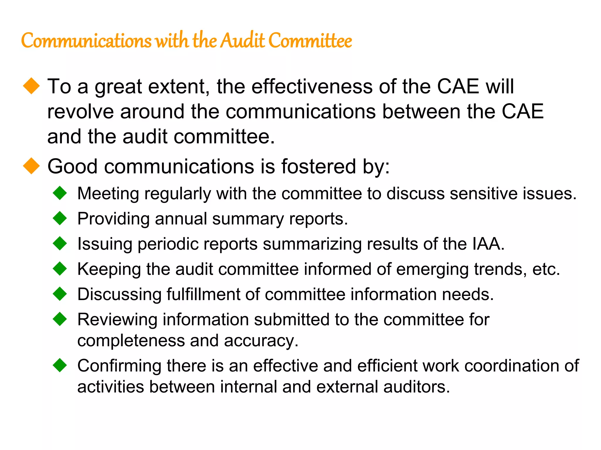 80
80
Communications withthe Audit Committee
 To a great extent, the effectiveness of the CAE will
revolve around the communications between the CAE
and the audit committee.
 Good communications is fostered by:
 Meeting regularly with the committee to discuss sensitive issues.
 Providing annual summary reports.
 Issuing periodic reports summarizing results of the IAA.
 Keeping the audit committee informed of emerging trends, etc.
 Discussing fulfillment of committee information needs.
 Reviewing information submitted to the committee for
completeness and accuracy.
 Confirming there is an effective and efficient work coordination of
activities between internal and external auditors.
 