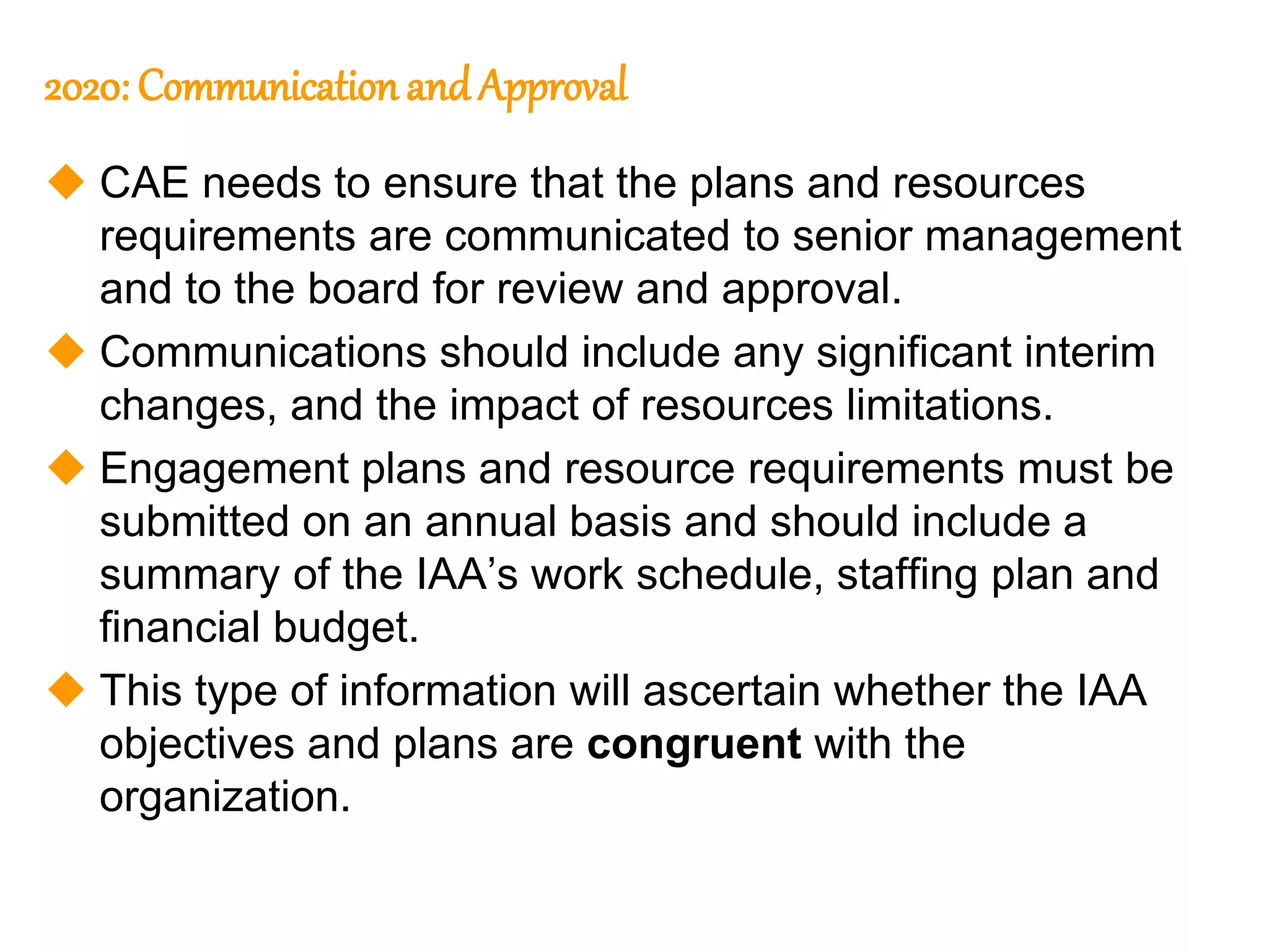 82
82
2020: Communication and Approval
 CAE needs to ensure that the plans and resources
requirements are communicated to senior management
and to the board for review and approval.
 Communications should include any significant interim
changes, and the impact of resources limitations.
 Engagement plans and resource requirements must be
submitted on an annual basis and should include a
summary of the IAA’s work schedule, staffing plan and
financial budget.
 This type of information will ascertain whether the IAA
objectives and plans are congruent with the
organization.
 