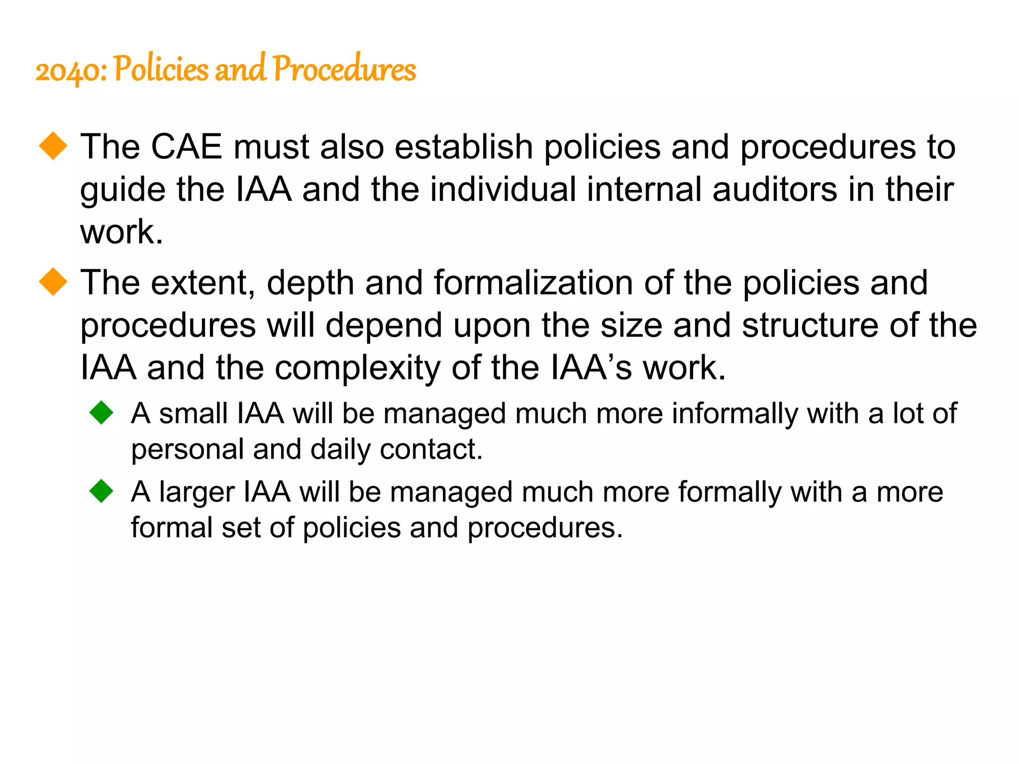 83
83
2040: Policies and Procedures
 The CAE must also establish policies and procedures to
guide the IAA and the individual internal auditors in their
work.
 The extent, depth and formalization of the policies and
procedures will depend upon the size and structure of the
IAA and the complexity of the IAA’s work.
 A small IAA will be managed much more informally with a lot of
personal and daily contact.
 A larger IAA will be managed much more formally with a more
formal set of policies and procedures.
 
