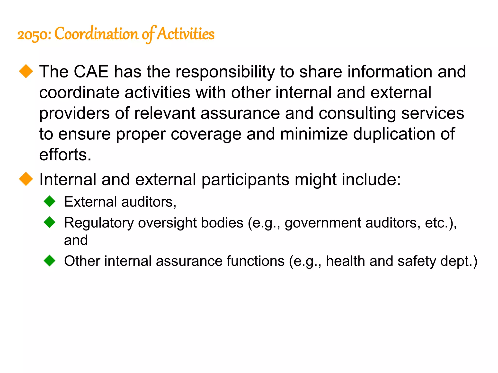 85
85
2050: Coordination of Activities
 The CAE has the responsibility to share information and
coordinate activities with other internal and external
providers of relevant assurance and consulting services
to ensure proper coverage and minimize duplication of
efforts.
 Internal and external participants might include:
 External auditors,
 Regulatory oversight bodies (e.g., government auditors, etc.),
and
 Other internal assurance functions (e.g., health and safety dept.)
 