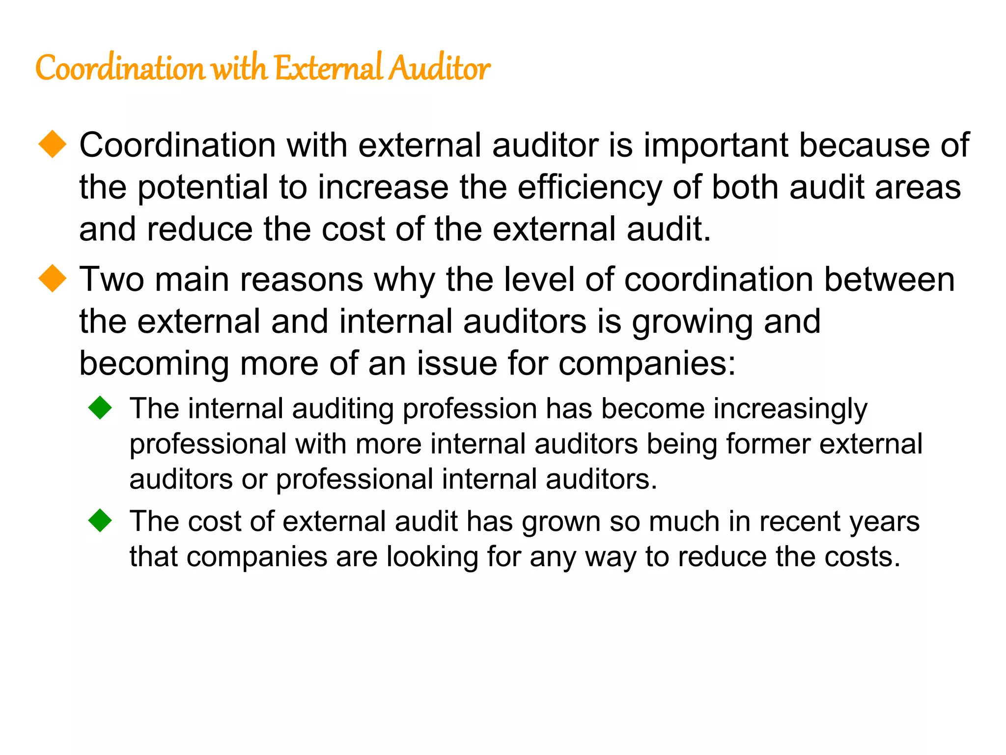 86
86
Coordination withExternal Auditor
 Coordination with external auditor is important because of
the potential to increase the efficiency of both audit areas
and reduce the cost of the external audit.
 Two main reasons why the level of coordination between
the external and internal auditors is growing and
becoming more of an issue for companies:
 The internal auditing profession has become increasingly
professional with more internal auditors being former external
auditors or professional internal auditors.
 The cost of external audit has grown so much in recent years
that companies are looking for any way to reduce the costs.
 