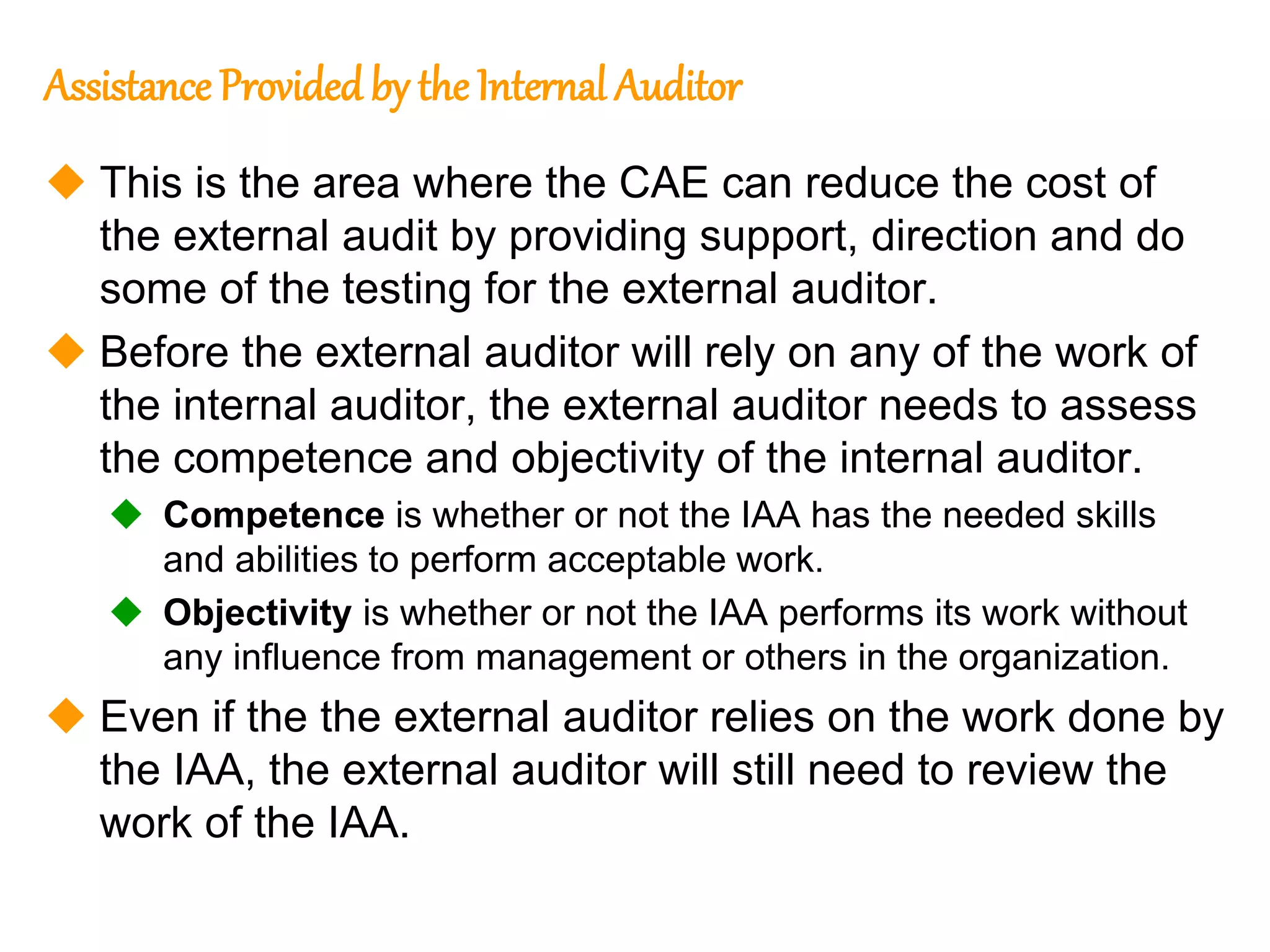87
87
Assistance Provided by the Internal Auditor
 This is the area where the CAE can reduce the cost of
the external audit by providing support, direction and do
some of the testing for the external auditor.
 Before the external auditor will rely on any of the work of
the internal auditor, the external auditor needs to assess
the competence and objectivity of the internal auditor.
 Competence is whether or not the IAA has the needed skills
and abilities to perform acceptable work.
 Objectivity is whether or not the IAA performs its work without
any influence from management or others in the organization.
 Even if the the external auditor relies on the work done by
the IAA, the external auditor will still need to review the
work of the IAA.
 