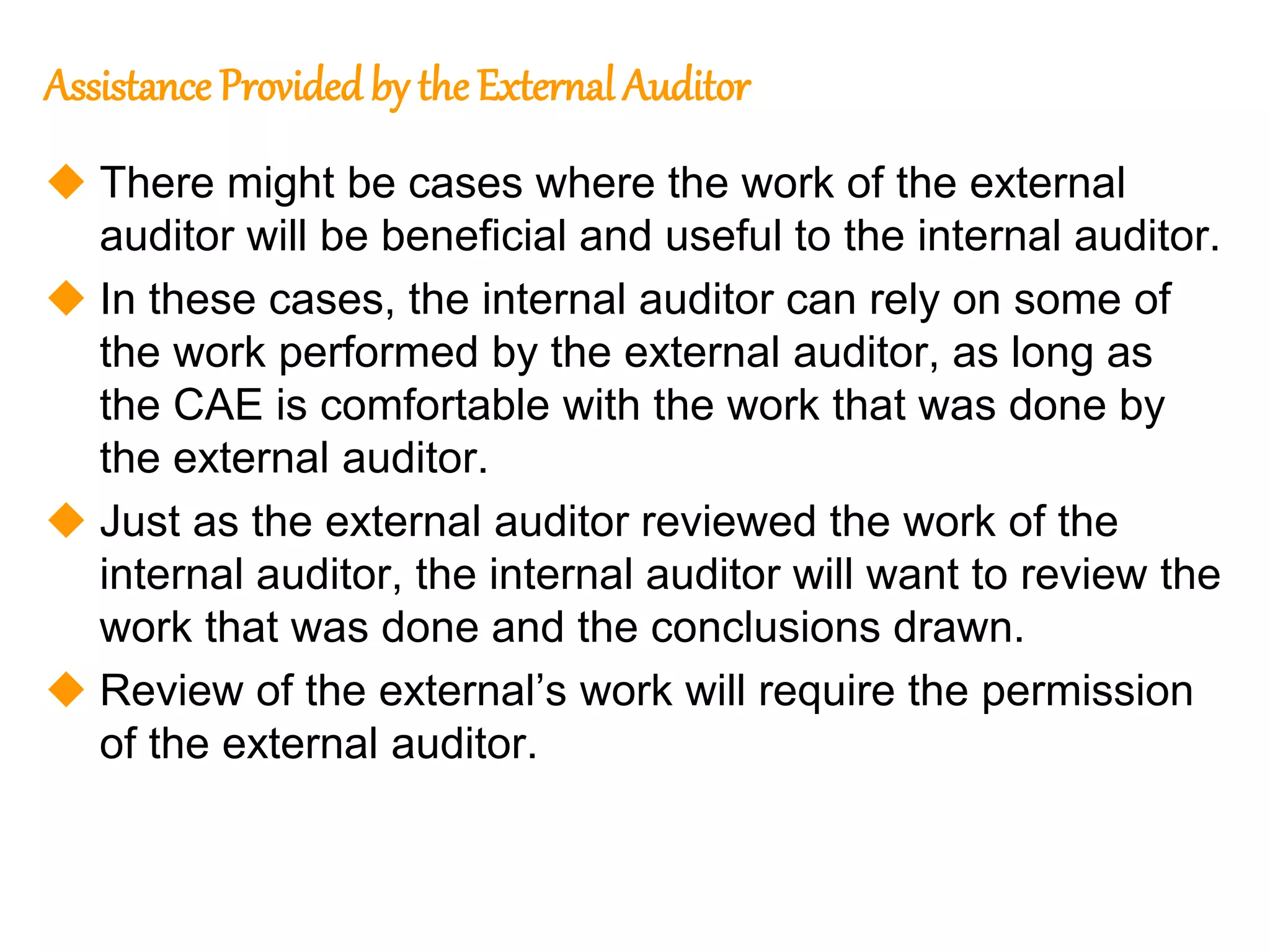 88
88
Assistance Provided by the External Auditor
 There might be cases where the work of the external
auditor will be beneficial and useful to the internal auditor.
 In these cases, the internal auditor can rely on some of
the work performed by the external auditor, as long as
the CAE is comfortable with the work that was done by
the external auditor.
 Just as the external auditor reviewed the work of the
internal auditor, the internal auditor will want to review the
work that was done and the conclusions drawn.
 Review of the external’s work will require the permission
of the external auditor.
 