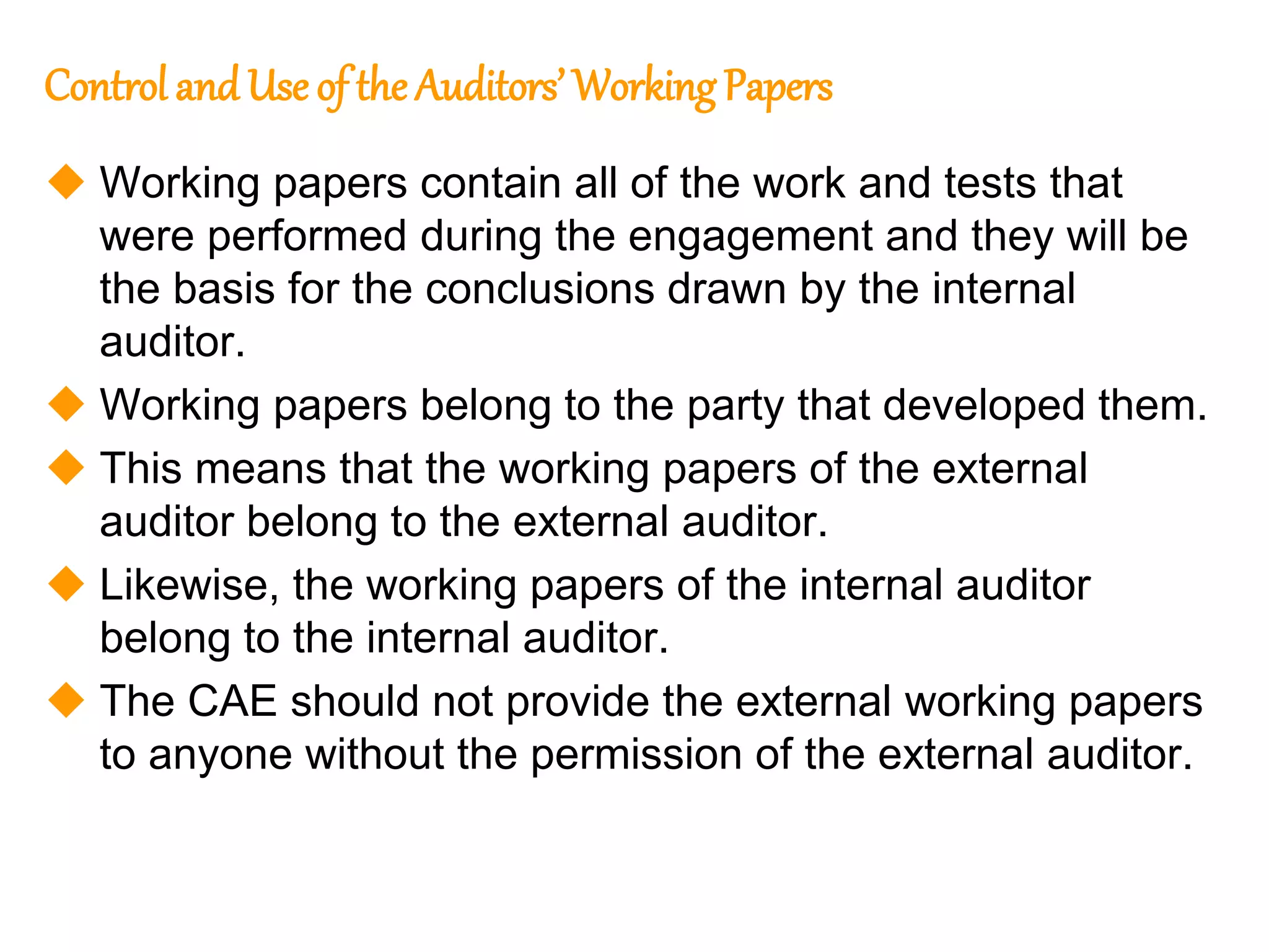 89
89
Control andUse of the Auditors’ Working Papers
 Working papers contain all of the work and tests that
were performed during the engagement and they will be
the basis for the conclusions drawn by the internal
auditor.
 Working papers belong to the party that developed them.
 This means that the working papers of the external
auditor belong to the external auditor.
 Likewise, the working papers of the internal auditor
belong to the internal auditor.
 The CAE should not provide the external working papers
to anyone without the permission of the external auditor.
 