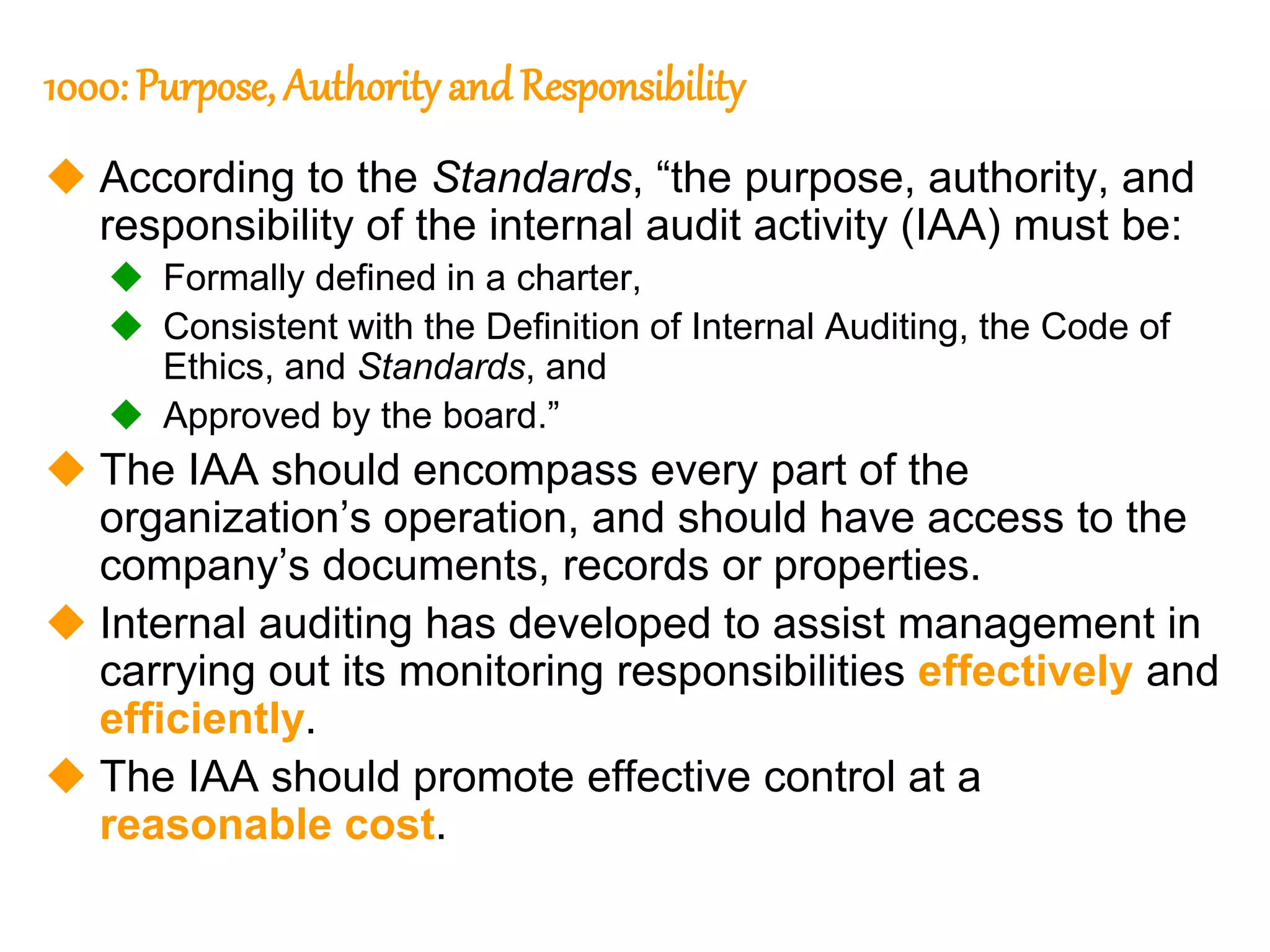 9
9
1000: Purpose, Authority and Responsibility
 According to the Standards, “the purpose, authority, and
responsibility of the internal audit activity (IAA) must be:
 Formally defined in a charter,
 Consistent with the Definition of Internal Auditing, the Code of
Ethics, and Standards, and
 Approved by the board.”
 The IAA should encompass every part of the
organization’s operation, and should have access to the
company’s documents, records or properties.
 Internal auditing has developed to assist management in
carrying out its monitoring responsibilities effectively and
efficiently.
 The IAA should promote effective control at a
reasonable cost.
 