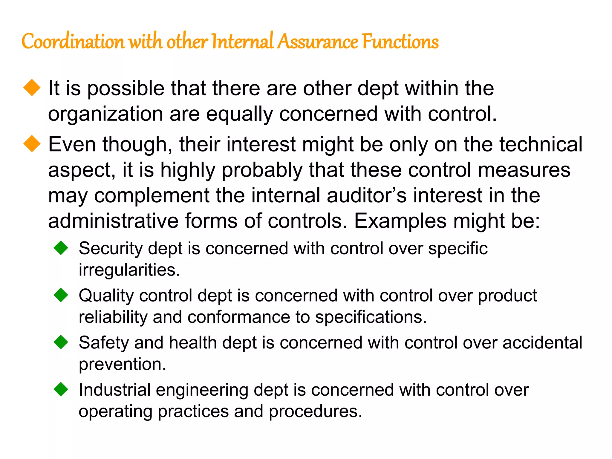 92
92
Coordination withother Internal Assurance Functions
 It is possible that there are other dept within the
organization are equally concerned with control.
 Even though, their interest might be only on the technical
aspect, it is highly probably that these control measures
may complement the internal auditor’s interest in the
administrative forms of controls. Examples might be:
 Security dept is concerned with control over specific
irregularities.
 Quality control dept is concerned with control over product
reliability and conformance to specifications.
 Safety and health dept is concerned with control over accidental
prevention.
 Industrial engineering dept is concerned with control over
operating practices and procedures.
 