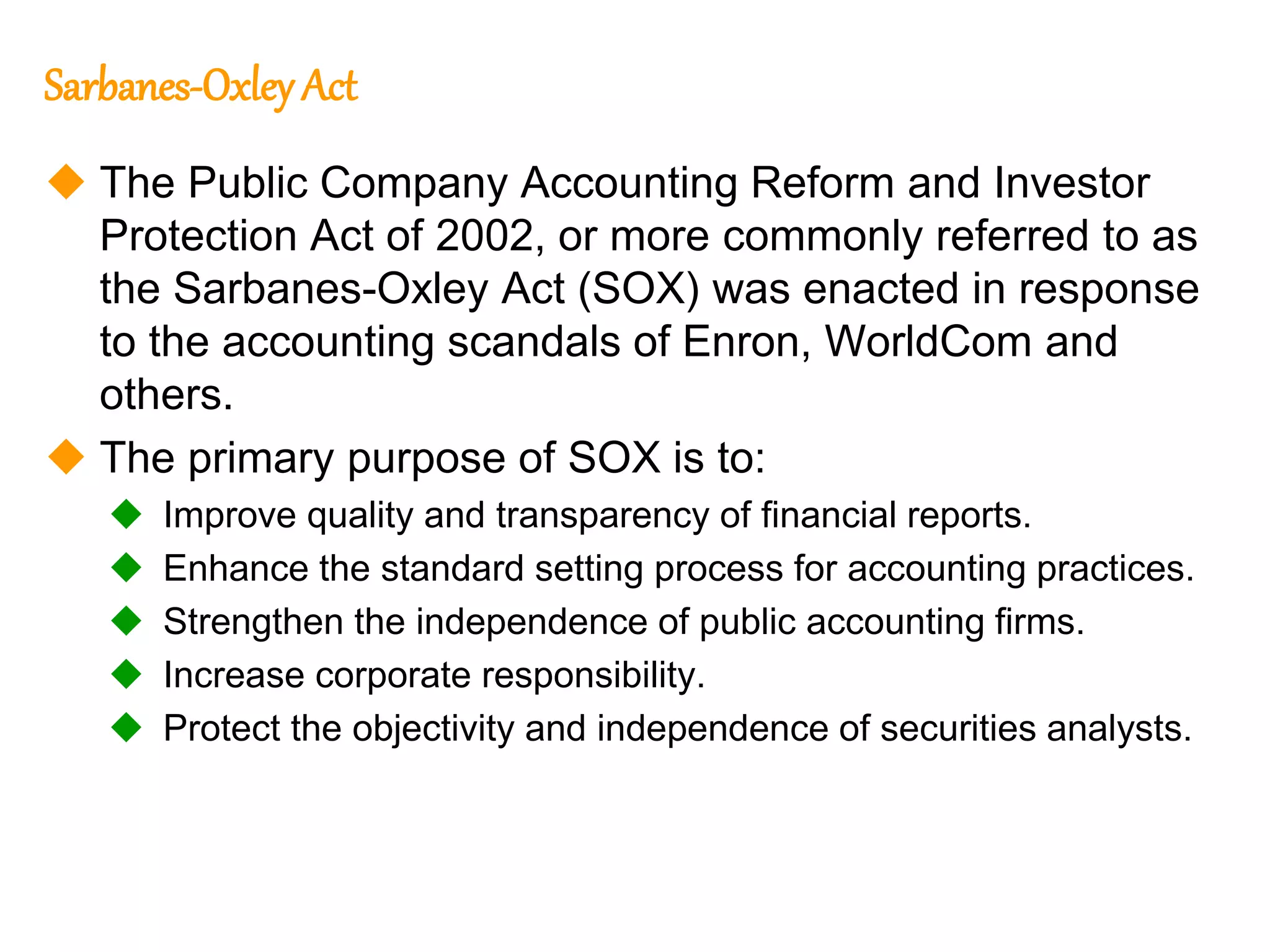 95
95
Sarbanes-Oxley Act
 The Public Company Accounting Reform and Investor
Protection Act of 2002, or more commonly referred to as
the Sarbanes-Oxley Act (SOX) was enacted in response
to the accounting scandals of Enron, WorldCom and
others.
 The primary purpose of SOX is to:
 Improve quality and transparency of financial reports.
 Enhance the standard setting process for accounting practices.
 Strengthen the independence of public accounting firms.
 Increase corporate responsibility.
 Protect the objectivity and independence of securities analysts.
 
