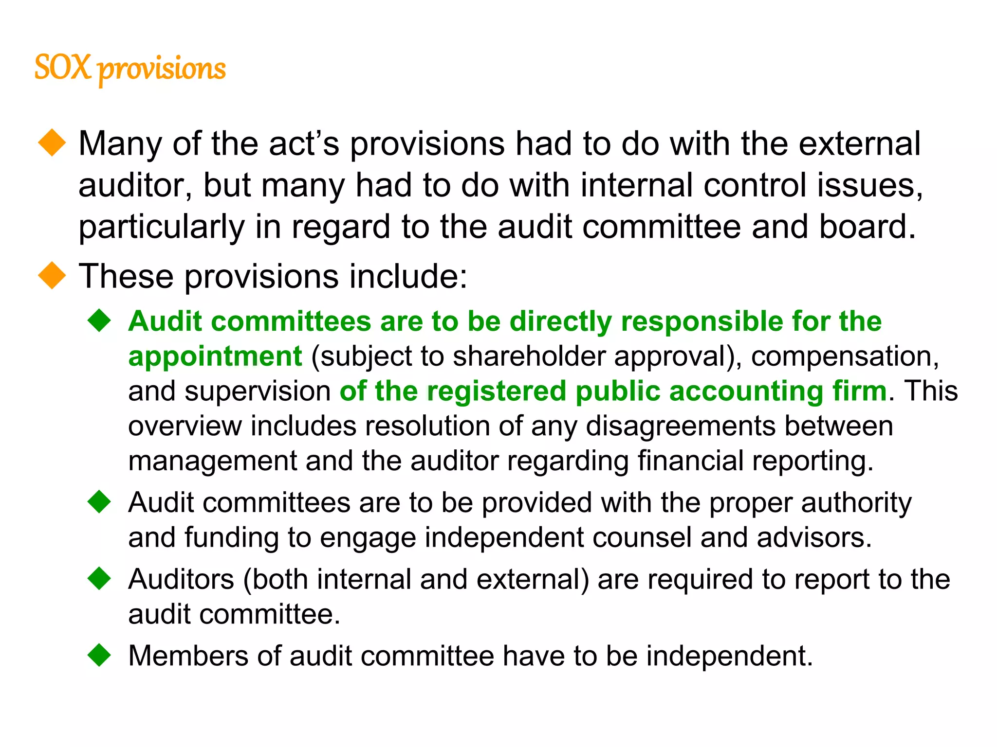 96
96
SOX provisions
 Many of the act’s provisions had to do with the external
auditor, but many had to do with internal control issues,
particularly in regard to the audit committee and board.
 These provisions include:
 Audit committees are to be directly responsible for the
appointment (subject to shareholder approval), compensation,
and supervision of the registered public accounting firm. This
overview includes resolution of any disagreements between
management and the auditor regarding financial reporting.
 Audit committees are to be provided with the proper authority
and funding to engage independent counsel and advisors.
 Auditors (both internal and external) are required to report to the
audit committee.
 Members of audit committee have to be independent.
 