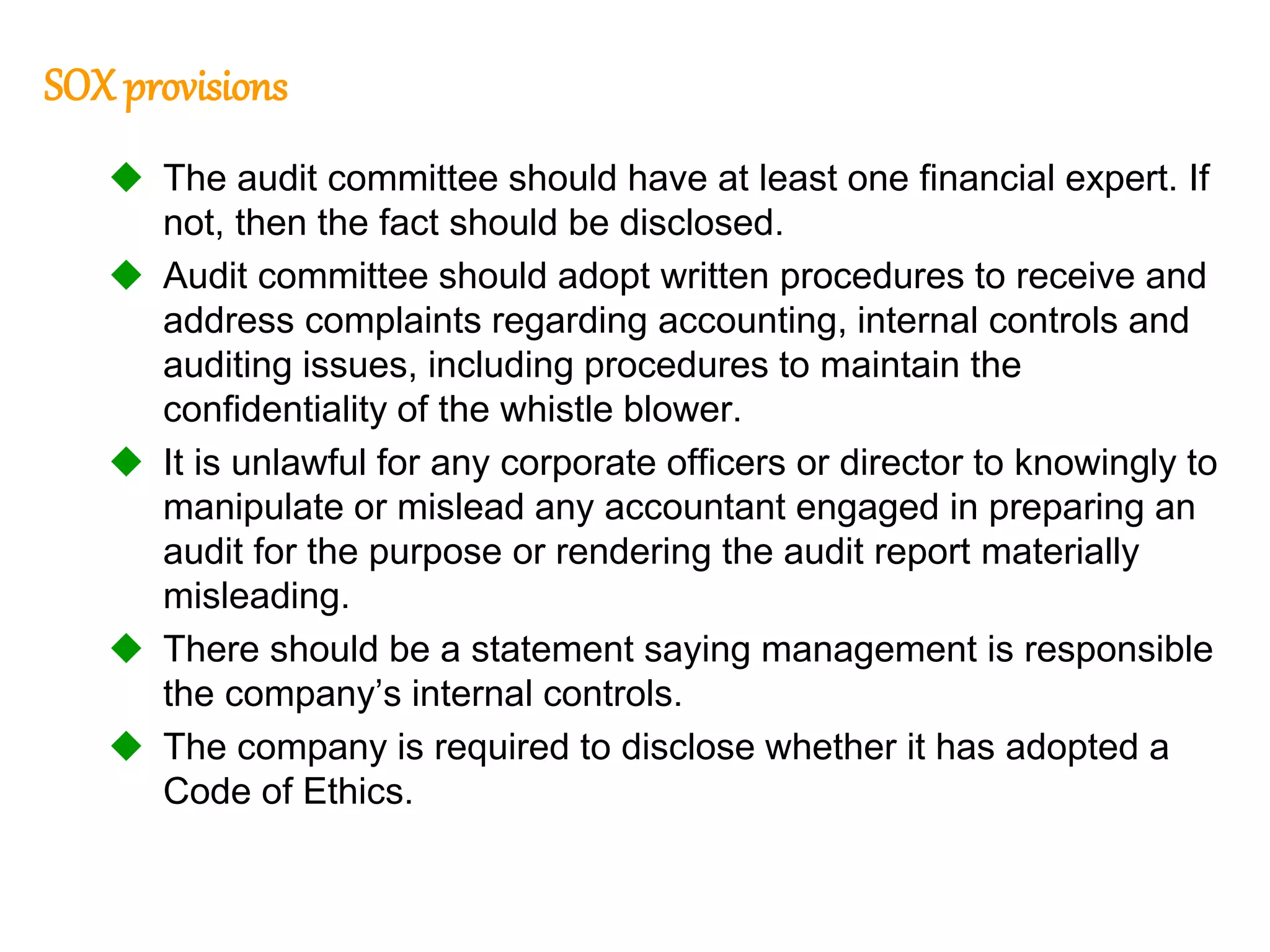 97
97
SOX provisions
 The audit committee should have at least one financial expert. If
not, then the fact should be disclosed.
 Audit committee should adopt written procedures to receive and
address complaints regarding accounting, internal controls and
auditing issues, including procedures to maintain the
confidentiality of the whistle blower.
 It is unlawful for any corporate officers or director to knowingly to
manipulate or mislead any accountant engaged in preparing an
audit for the purpose or rendering the audit report materially
misleading.
 There should be a statement saying management is responsible
the company’s internal controls.
 The company is required to disclose whether it has adopted a
Code of Ethics.
 