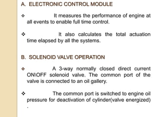 A. ELECTRONIC CONTROL MODULE
 It measures the performance of engine at
all events to enable full time control.
 It also calculates the total actuation
time elapsed by all the systems.
B. SOLENOID VALVE OPERATION
 A 3-way normally closed direct current
ONOFF solenoid valve. The common port of the
valve is connected to an oil gallery.
 The common port is switched to engine oil
pressure for deactivation of cylinder(valve energized)
.
 