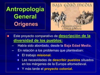 Antropología
General
Orígenes
Este proyecto comparativo de descripción de la
diversidad de los pueblos:
– Había sido abordado, desde la Baja Edad Media.
– En relación a los problemas que planteaban:
El trabajo misional.
Las necesidades de describir pueblos situados
en los márgenes de la Europa altomedieval.
Y más tarde el proyecto colonial.
 