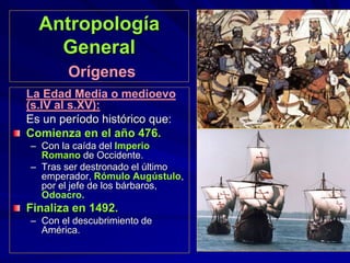 Antropología
General
Orígenes
La Edad Media o medioevo
(s.IV al s.XV):
Es un período histórico que:
Comienza en el año 476.
– Con la caída del Imperio
Romano de Occidente.
– Tras ser destronado el último
emperador, Rómulo Augústulo,
por el jefe de los bárbaros,
Odoacro.
Finaliza en 1492.
– Con el descubrimiento de
América.
 