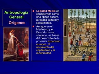 Antropología
General
Orígenes
La Edad Media es
considerada como
una época oscura,
atrasada cultural y
socialmente.
Aunque en el
Medioevo y el
Feudalismo se
sentaron las bases
del desarrollo de la
posterior expansión
europea, el
nacimiento del
capitalismo y la
modernidad.
 