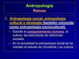 Antropología
Ramas
2. Antropología social, antropología
cultural o etnología (también conocida
como antropología sociocultural).
– Estudia el comportamiento humano, la
cultura, las estructuras de relaciones
sociales.
– En la actualidad la antropología social se ha
volcado al estudio de Occidente y su cultura.
 