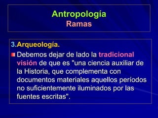 Antropología
Ramas
3.Arqueología.
Debemos dejar de lado la tradicional
visión de que es "una ciencia auxiliar de
la Historia, que complementa con
documentos materiales aquellos períodos
no suficientemente iluminados por las
fuentes escritas".
 
