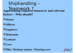 Shiphandling –
Teamwork ?
Appreciating required maneuver and relevant
factors – Who should?
Master
Officers
Engineers
...