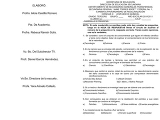 SECRETARÌA DE EDUCACIÒN
DIRECCIÒN DE EDUCACIÒN SECUNDARIA.
DEPARTAMENTO DE SECUNDARIAS GENERALES TRANSFERIDAS.
SECUNDARIA GENERAL “JAIME TORRES BODET” FEDERAL No. 1.
EXAMEN EXTRAORDINARIO DE REGULARIZACIÒN
CIENCIAS III ( ENFASIS EN QUIMICA).
GRADO: TERCERO GRUPO: ____ AÑO ESCOLAR 2010-2011
ALUMNO (a):_____________________________ CALIF. ________
ELABORÓ:
Profra. Alicia Castillo Romero
Pta. De Academia.
Profra. Rebeca Ramón Solís.
Vo. Bo. Del Subdirector TV.
Profr. Daniel García Hernández.
Vo.Bo. Directora de la escuela .
Profa. Yara Arévalo Collado.
< CUADERNILLO DE PREGUNTAS >
__________________________________________________________________
NOTA: En este cuadernillo no escribas nada, sólo lee y analiza las preguntas,
luego en la HOJA DE RESPUESTAS llenas el círculo de acuerdo al
número de la pregunta en la respuesta correcta. Tienes cuatro opciones,
una es la verdadera.
1.- Se considera como el conjunto de conocimientos que siguen el método científico
y tiene como objetivo tratar de explicar el comportamiento de los fenómenos
de la naturaleza.
a)Tecnología b)Química c)Ciencia d) Física
2.-Es la ciencia que se encarga del estudio, comprensión y de la explicación de los
fenómenos químicos y las posibles alteraciones de la materia.
a) Química b)Tecnología c)Ciencia d)Física
3.-Es el conjunto de teorías y técnicas que permiten un uso práctico del
conocimiento científico para lograr el bienestar del hombre.
a) Ciencia b) Científicos c) Electrónica d)Tecnología
4.-Mexicano que recibió el premio nobel de química por su descubrimiento acerca
del daño ocasionado a la capa de ozono por compuestos denominados
clorofluorocarbonos.
a)Tomás Alba Edison b )Albert Einstein
c)Alexander Fleming d)Dr. Mario J. Molina Pasquel
5.-Si un hecho o fenómeno se investiga hasta que se obtiene una conclusión es:
a)Conocimiento limitado b)Conocimiento Empírico
c) Conocimiento Científico d)Conocimiento Industrial
6.-Son compuestos que se obtienen en la destilación del petróleo y que están
formados por carbono e hidrógeno.
a) Petróleo b)Hidrocarburos c)Fibras sintéticas d)Fuentes energéticas
7.-La resistencia de los líquidos a fluir se llama:
a)Elasticidad b)Dilatación c)Tensión superficial d)Viscosidad
 