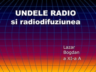 UNDELE RADIO
si radiodifuziunea
Lazar
Bogdan
a XI-a A
 