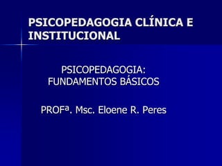 PSICOPEDAGOGIA CLÍNICA E
INSTITUCIONAL
PSICOPEDAGOGIA:
FUNDAMENTOS BÁSICOS
PROFª. Msc. Eloene R. Peres
 