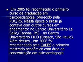 Em 2005 foi reconhecido o primeiro
curso de graduação em
psicopedagogia, oferecido pela
PUC/RS. Nessa época o Brasil já
contava com outros cursos em
andamento: no Centro Universitário La
Salle,(Canoas, RS) , no Centro
Universitário FIEO (Osasco, São Paulo).
Além desses , em 2006 foi
recomendado pela CAPES o primeiro
mestrado acadêmico com área de
concentração em psicopedagogia
 