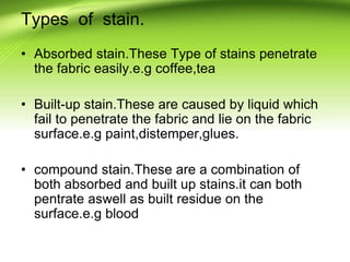 Types of stain.
• Absorbed stain.These Type of stains penetrate
the fabric easily.e.g coffee,tea
• Built-up stain.These are caused by liquid which
fail to penetrate the fabric and lie on the fabric
surface.e.g paint,distemper,glues.
• compound stain.These are a combination of
both absorbed and built up stains.it can both
pentrate aswell as built residue on the
surface.e.g blood
 