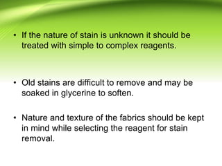 • If the nature of stain is unknown it should be
treated with simple to complex reagents.
• Old stains are difficult to remove and may be
soaked in glycerine to soften.
• Nature and texture of the fabrics should be kept
in mind while selecting the reagent for stain
removal.
 
