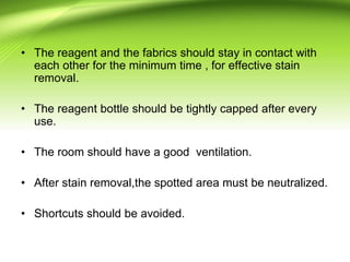 • The reagent and the fabrics should stay in contact with
each other for the minimum time , for effective stain
removal.
• The reagent bottle should be tightly capped after every
use.
• The room should have a good ventilation.
• After stain removal,the spotted area must be neutralized.
• Shortcuts should be avoided.
 