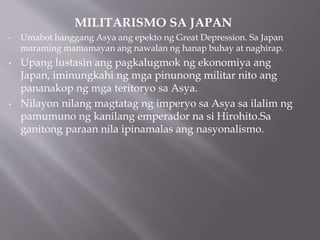 MILITARISMO SA JAPAN
• Umabot hanggang Asya ang epekto ng Great Depression. Sa Japan
maraming mamamayan ang nawalan ng hanap buhay at naghirap.
• Upang lustasin ang pagkalugmok ng ekonomiya ang
Japan, iminungkahi ng mga pinunong militar nito ang
pananakop ng mga teritoryo sa Asya.
• Nilayon nilang magtatag ng imperyo sa Asya sa ilalim ng
pamumuno ng kanilang emperador na si Hirohito.Sa
ganitong paraan nila ipinamalas ang nasyonalismo.
 