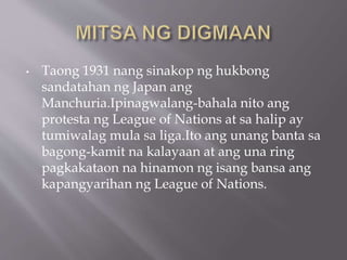 • Taong 1931 nang sinakop ng hukbong
sandatahan ng Japan ang
Manchuria.Ipinagwalang-bahala nito ang
protesta ng League of Nations at sa halip ay
tumiwalag mula sa liga.Ito ang unang banta sa
bagong-kamit na kalayaan at ang una ring
pagkakataon na hinamon ng isang bansa ang
kapangyarihan ng League of Nations.
 