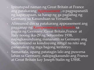 • Ipinatupad naman ng Great Britain at France
ang patakarang Appeasement , o pagpapanatili
ng kapayapaan, sa harap ng ga paglabag ng
Germany sa Kasunduan sa Versailles.
• Alinsunod din sa patakarang appeasement ang
pagganap ng Kumpernesiya sa Munich sa
pagita ng Germany, Great Britain,France at
Italy noong ika-29 ng Setyembre 1938,
napagkasunduang mananatili sa Germany ang
Sudetenland sa kondisyong ititigil na nito ang
pananakop ng mga bagong teritoryo.
• Samantala, upang patatagin lalo ang puwersa
laban sa Germany, nakipagkasundo ang France
at Great Britain kay Joseph Stalin ng USSR.
 
