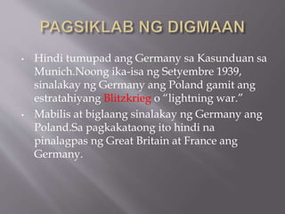 • Hindi tumupad ang Germany sa Kasunduan sa
Munich.Noong ika-isa ng Setyembre 1939,
sinalakay ng Germany ang Poland gamit ang
estratahiyang Blitzkrieg o “lightning war.”
• Mabilis at biglaang sinalakay ng Germany ang
Poland.Sa pagkakataong ito hindi na
pinalagpas ng Great Britain at France ang
Germany.
 