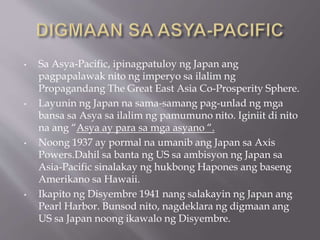 • Sa Asya-Pacific, ipinagpatuloy ng Japan ang
pagpapalawak nito ng imperyo sa ilalim ng
Propagandang The Great East Asia Co-Prosperity Sphere.
• Layunin ng Japan na sama-samang pag-unlad ng mga
bansa sa Asya sa ilalim ng pamumuno nito. Iginiit di nito
na ang “Asya ay para sa mga asyano “.
• Noong 1937 ay pormal na umanib ang Japan sa Axis
Powers.Dahil sa banta ng US sa ambisyon ng Japan sa
Asia-Pacific sinalakay ng hukbong Hapones ang baseng
Amerikano sa Hawaii.
• Ikapito ng Disyembre 1941 nang salakayin ng Japan ang
Pearl Harbor. Bunsod nito, nagdeklara ng digmaan ang
US sa Japan noong ikawalo ng Disyembre.
 