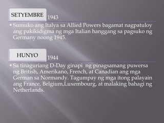 1943
SETYEMBRE
•Sumuko ang Italya sa Allied Powers bagamat nagpatuloy
ang pakikidigma ng mga Italian hanggang sa pagsuko ng
Germany noong 1945.
1944
HUNYO
•Sa tinaguriang D-Day ginapi ng pinagsamang puwersa
ng British, Amerikano, French, at Canadian ang mga
German sa Normandy. Tagumpay ng mga itong palayain
ang France, Belgium,Luxembourg, at malaking bahagi ng
Netherlands.
 
