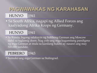 1941
HUNYO
• Sa South Africa, nagapi ng Allied Forces ang
kaalyadong Afrika Krops ng Germany.
1941
HUNYO
• Sa Russia, bigong salakayin ng hukbong German ang Moscow
dahil sa taglamig doon. Nag yelo ang mga kagamitang pandigma
ng mga German at mula sa kanilang hukbo ay nasawi ang may
500,000 sundalo.
1943
PEBRERO
• Sumuko ang mga German sa Stalingrad.
 