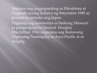 • Matapos ang pagpapasabog sa Hiroshima at
Nagasaki noong ikalawa ng Setyembre 1945 ay
pormal na sumuko ang Japan.
• Naganap ang seremonya sa barkong Missouri
sa pangunguna ni Heneral Douglas
MacArthur. Dito nagwakas ang Ikalawang
Digmaang Pandaigdig sa Asya-Pacific at sa
daigdig.
 