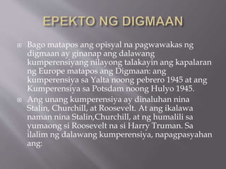  Bago matapos ang opisyal na pagwawakas ng
digmaan ay ginanap ang dalawang
kumperensiyang nilayong talakayin ang kapalaran
ng Europe matapos ang Digmaan: ang
kumperensiya sa Yalta noong pebrero 1945 at ang
Kumperensiya sa Potsdam noong Hulyo 1945.
 Ang unang kumperensiya ay dinaluhan nina
Stalin, Churchill, at Roosevelt. At ang ikalawa
naman nina Stalin,Churchill, at ng humalili sa
yumaong si Roosevelt na si Harry Truman. Sa
ilalim ng dalawang kumperensiya, napagpasyahan
ang:
 