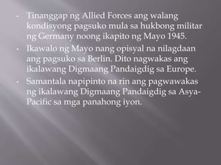 • Tinanggap ng Allied Forces ang walang
kondisyong pagsuko mula sa hukbong militar
ng Germany noong ikapito ng Mayo 1945.
• Ikawalo ng Mayo nang opisyal na nilagdaan
ang pagsuko sa Berlin. Dito nagwakas ang
ikalawang Digmaang Pandaigdig sa Europe.
• Samantala napipinto na rin ang pagwawakas
ng ikalawang Digmaang Pandaigdig sa Asya-
Pacific sa mga panahong iyon.
 
