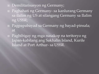  Demilitarisasyon ng Germany;
 Paghahati ng Germany- sa kanlurang Germany
sa ilalim ng US at silangang Germany sa Ilalim
ng USSR;
 Pagpapabayad sa Germany ng bayad-pinsala;
at
 Pagbibigay ng mga nasakop na teritoryo ng
Japan-kabilang ang Sakhalin Island, Kurile
Island at Port Arthur- sa USSR.
 