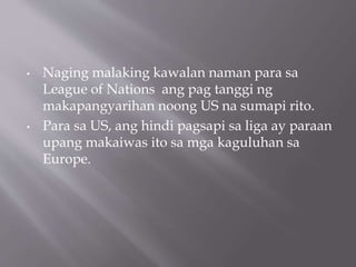 • Naging malaking kawalan naman para sa
League of Nations ang pag tanggi ng
makapangyarihan noong US na sumapi rito.
• Para sa US, ang hindi pagsapi sa liga ay paraan
upang makaiwas ito sa mga kaguluhan sa
Europe.
 