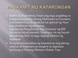  Nilitis sa Nuremberg Trials ang mga paglabag sa
karapatang pantao noong Holocaust sa Germany.
Labindalawa sa 22 nasakdal na opisyal ng Nazi
ang pinatawan ng parusang
kamatayan.Pinagbayad ang Germany ng $20
bilyon sa bayad-pinsala. Nagbigay rin ng bayad-
pinsala ang Italy sa mga naging biktima ng
digmaan.
 Sa Japan pinarusahan ng kamatayan ang pitong
opisyal na Hapones na sangkot sa digmaan,
kabilang si Punong Ministro Hideki Tojo.
 