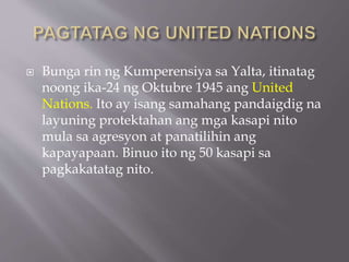  Bunga rin ng Kumperensiya sa Yalta, itinatag
noong ika-24 ng Oktubre 1945 ang United
Nations. Ito ay isang samahang pandaigdig na
layuning protektahan ang mga kasapi nito
mula sa agresyon at panatilihin ang
kapayapaan. Binuo ito ng 50 kasapi sa
pagkakatatag nito.
 