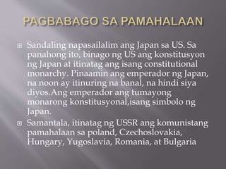  Sandaling napasailalim ang Japan sa US. Sa
panahong ito, binago ng US ang konstitusyon
ng Japan at itinatag ang isang constitutional
monarchy. Pinaamin ang emperador ng Japan,
na noon ay itinuring na banal, na hindi siya
diyos.Ang emperador ang tumayong
monarong konstitusyonal,isang simbolo ng
Japan.
 Samantala, itinatag ng USSR ang komunistang
pamahalaan sa poland, Czechoslovakia,
Hungary, Yugoslavia, Romania, at Bulgaria
 
