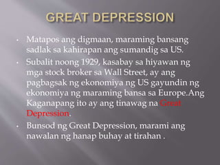 • Matapos ang digmaan, maraming bansang
sadlak sa kahirapan ang sumandig sa US.
• Subalit noong 1929, kasabay sa hiyawan ng
mga stock broker sa Wall Street, ay ang
pagbagsak ng ekonomiya ng US gayundin ng
ekonomiya ng maraming bansa sa Europe.Ang
Kaganapang ito ay ang tinawag na Great
Depression.
• Bunsod ng Great Depression, marami ang
nawalan ng hanap buhay at tirahan .
 